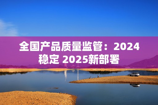 全国产品质量监管：2024稳定 2025新部署