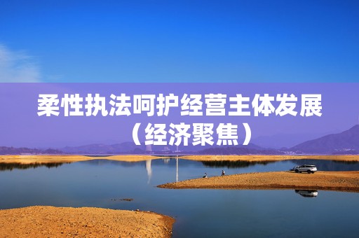 柔性执法呵护经营主体发展（经济聚焦）