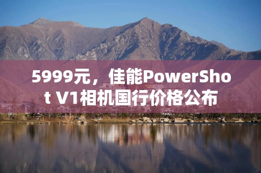 5999元，佳能PowerShot V1相机国行价格公布