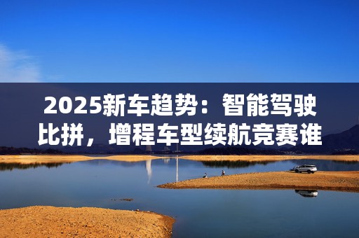 2025新车趋势：智能驾驶比拼，增程车型续航竞赛谁将胜出？