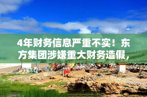 4年财务信息严重不实！东方集团涉嫌重大财务造假，或被强制退市
