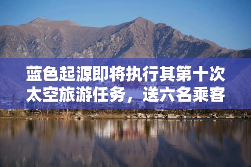蓝色起源即将执行其第十次太空旅游任务，送六名乘客赴太空边缘
