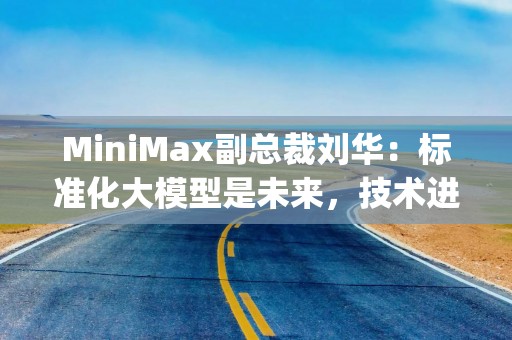 MiniMax副总裁刘华：标准化大模型是未来，技术进化优于定制化 | 最前线