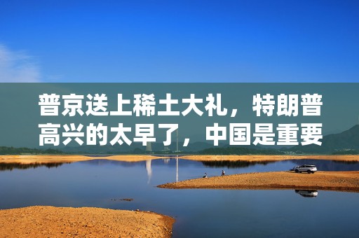 普京送上稀土大礼，特朗普高兴的太早了，中国是重要一环！