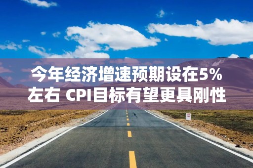 今年经济增速预期设在5%左右 CPI目标有望更具刚性