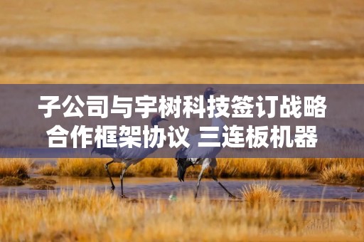 子公司与宇树科技签订战略合作框架协议 三连板机器人概念股发布异动公告｜盘后公告集锦