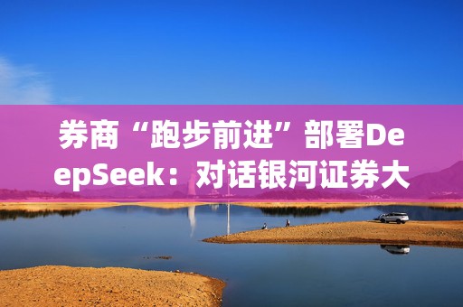 券商“跑步前进”部署DeepSeek：对话银河证券大模型一线负责人