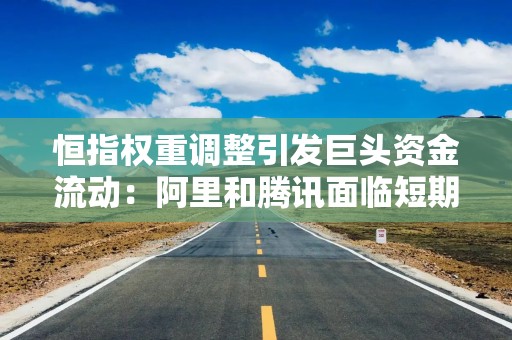 恒指权重调整引发巨头资金流动：阿里和腾讯面临短期抛压 投资者如何应对？