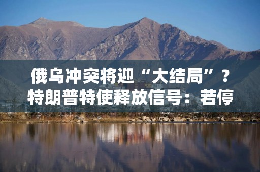 俄乌冲突将迎“大结局”？特朗普特使释放信号：若停战美国愿减轻对俄制裁