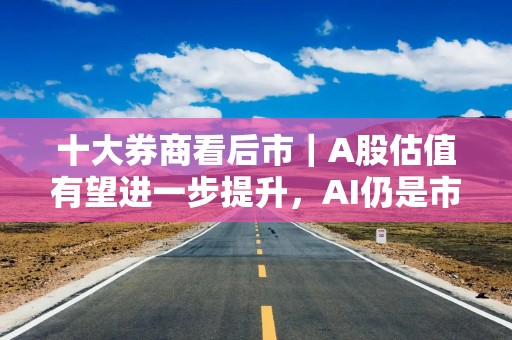 十大券商看后市｜A股估值有望进一步提升，AI仍是市场主线