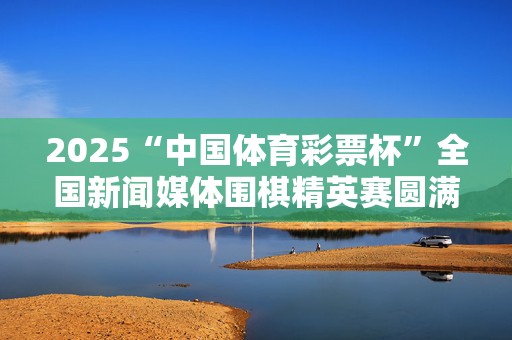 2025“中国体育彩票杯”全国新闻媒体围棋精英赛圆满收官，四川记协队不败战绩勇夺桂冠