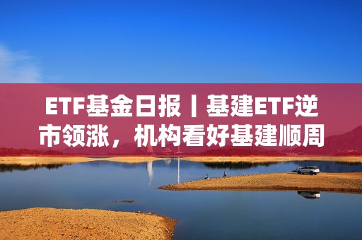 ETF基金日报丨基建ETF逆市领涨，机构看好基建顺周期高弹性赛道投资价值凸显