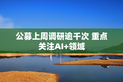 公募上周调研逾千次 重点关注AI+领域