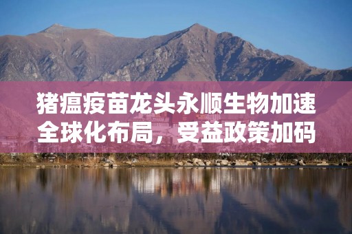 猪瘟疫苗龙头永顺生物加速全球化布局，受益政策加码与海外突破