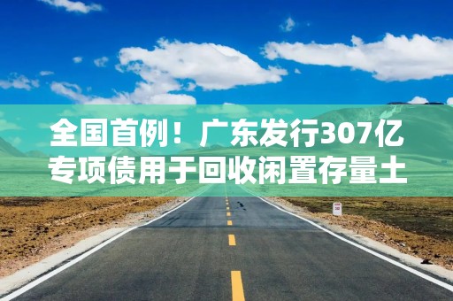 全国首例！广东发行307亿专项债用于回收闲置存量土地