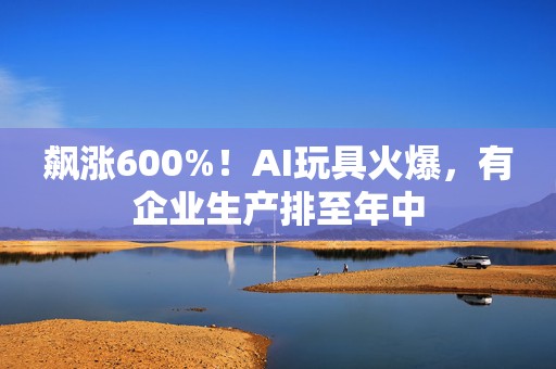 飙涨600%！AI玩具火爆，有企业生产排至年中