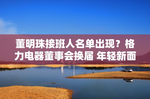 董明珠接班人名单出现？格力电器董事会换届 年轻新面孔入局