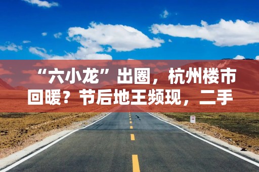 “六小龙”出圈，杭州楼市回暖？节后地王频现，二手房单周成交量创新高