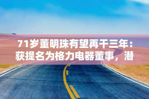 71岁董明珠有望再干三年：获提名为格力电器董事，潜在接班人浮出？