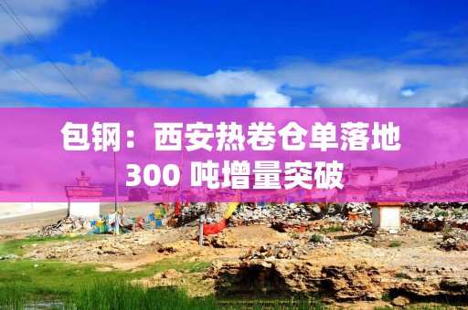 包钢：西安热卷仓单落地 300 吨增量突破