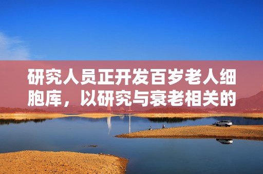 研究人员正开发百岁老人细胞库，以研究与衰老相关的疾病