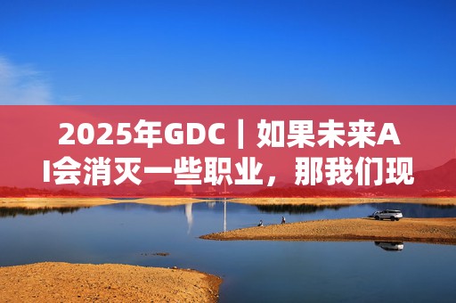 2025年GDC｜如果未来AI会消灭一些职业，那我们现在该学点什么？