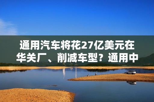 通用汽车将花27亿美元在华关厂、削减车型？通用中国回应来了