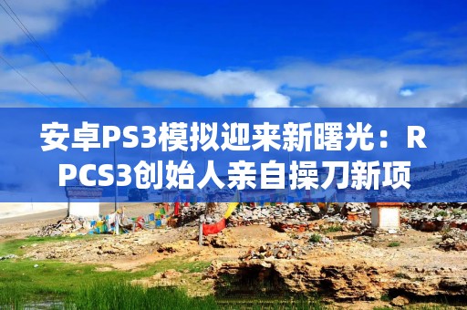 安卓PS3模拟迎来新曙光：RPCS3创始人亲自操刀新项目