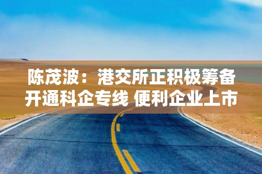 陈茂波：港交所正积极筹备开通科企专线 便利企业上市融资