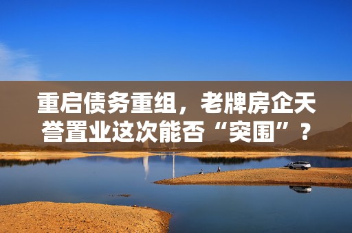 重启债务重组，老牌房企天誉置业这次能否“突围”？