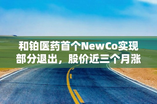 和铂医药首个NewCo实现部分退出，股价近三个月涨超300%