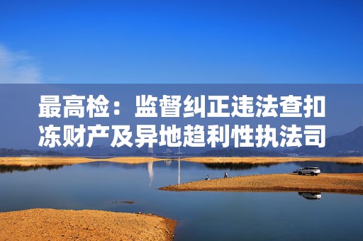 最高检：监督纠正违法查扣冻财产及异地趋利性执法司法问题