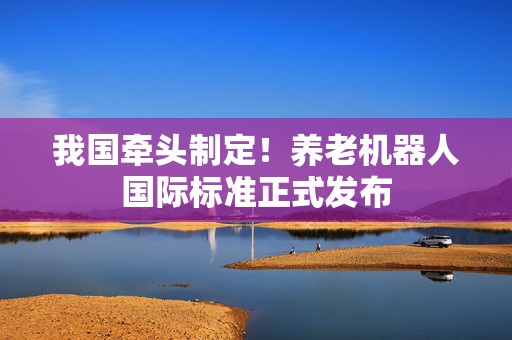 我国牵头制定！养老机器人国际标准正式发布