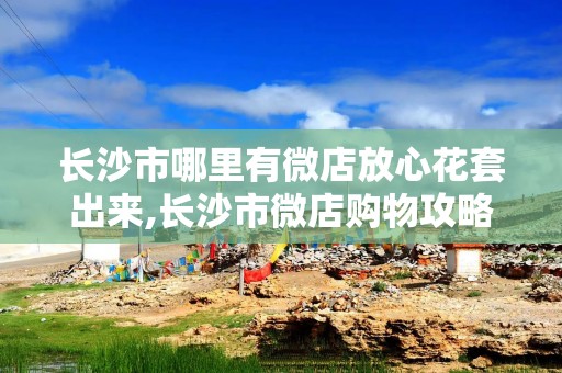 长沙市哪里有微店放心花套出来,长沙市微店购物攻略——寻找放心花套的指南