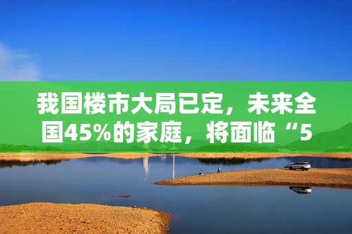 我国楼市大局已定，未来全国45%的家庭，将面临“5大挑战”