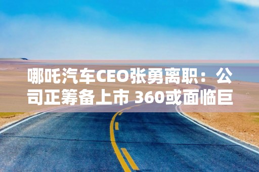 哪吒汽车CEO张勇离职：公司正筹备上市 360或面临巨额投资损失