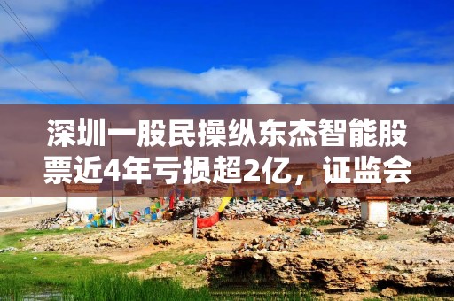 深圳一股民操纵东杰智能股票近4年亏损超2亿，证监会：罚款200万元