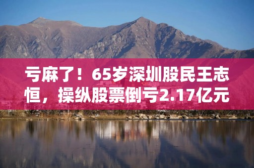 亏麻了！65岁深圳股民王志恒，操纵股票倒亏2.17亿元，还被罚200万元