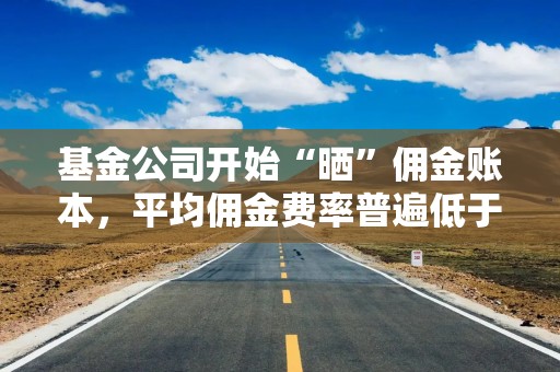 基金公司开始“晒”佣金账本，平均佣金费率普遍低于业内测算标准，有的低至0.06‰