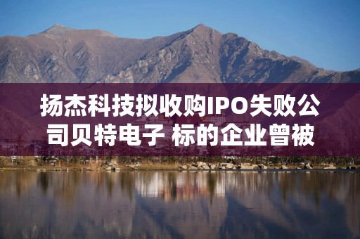 扬杰科技拟收购IPO失败公司贝特电子 标的企业曾被质疑拼凑上市