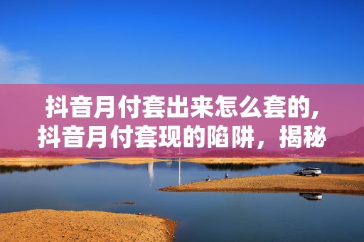 抖音月付套出来怎么套的,抖音月付套现的陷阱，揭秘背后的风险与技巧