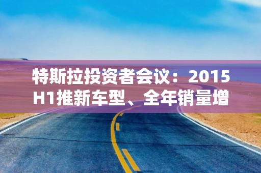 特斯拉投资者会议：2015H1推新车型、全年销量增长目标20-30%，算力推动FSD大幅提升、自动驾驶在欧美无对手