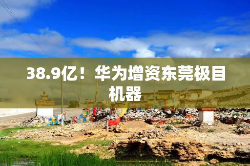 38.9亿！华为增资东莞极目机器