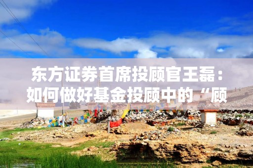 东方证券首席投顾官王磊：如何做好基金投顾中的“顾问”角色？