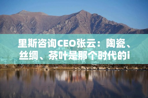 里斯咨询CEO张云：陶瓷、丝绸、茶叶是那个时代的iPhone