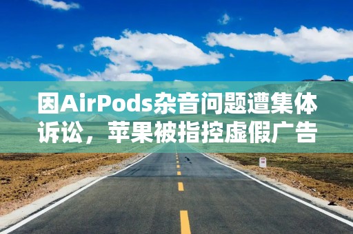 因AirPods杂音问题遭集体诉讼，苹果被指控虚假广告