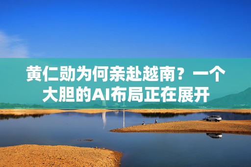 黄仁勋为何亲赴越南？一个大胆的AI布局正在展开
