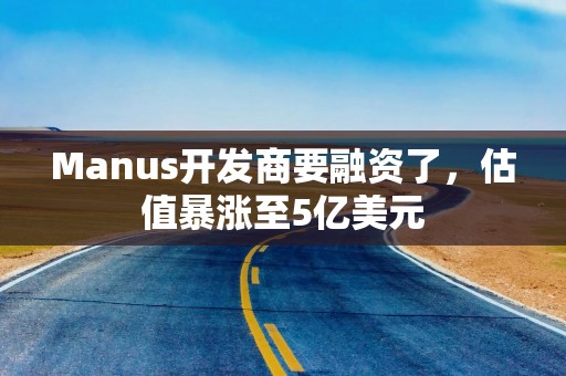 Manus开发商要融资了，估值暴涨至5亿美元