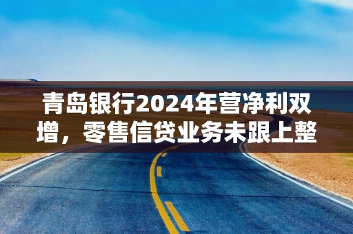 青岛银行2024年营净利双增，零售信贷业务未跟上整体步伐