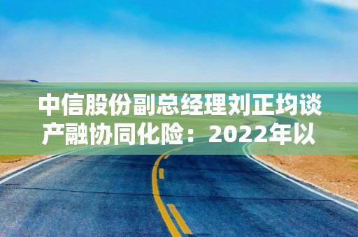 中信股份副总经理刘正均谈产融协同化险：2022年以来已盘活70多个风险项目